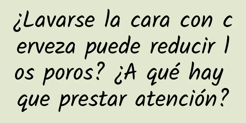 ¿Lavarse la cara con cerveza puede reducir los poros? ¿A qué hay que prestar atención?