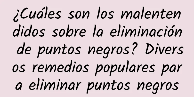 ¿Cuáles son los malentendidos sobre la eliminación de puntos negros? Diversos remedios populares para eliminar puntos negros