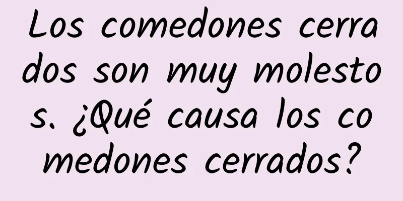 Los comedones cerrados son muy molestos. ¿Qué causa los comedones cerrados?