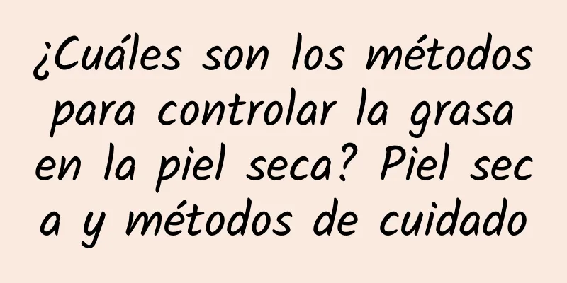 ¿Cuáles son los métodos para controlar la grasa en la piel seca? Piel seca y métodos de cuidado