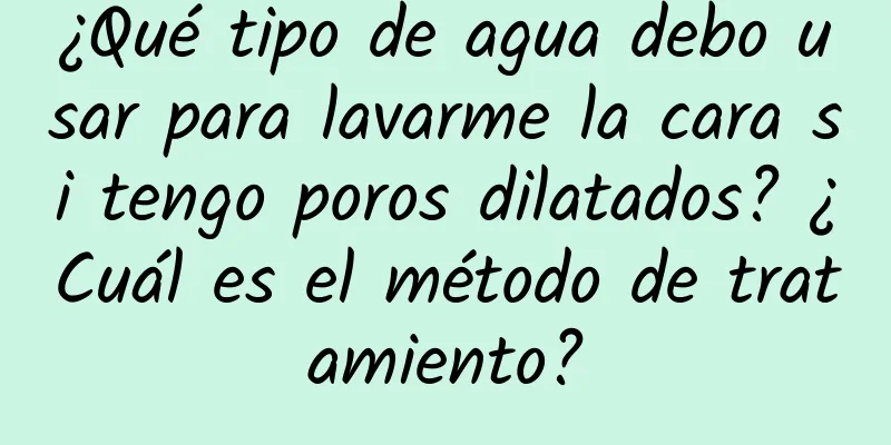 ¿Qué tipo de agua debo usar para lavarme la cara si tengo poros dilatados? ¿Cuál es el método de tratamiento?