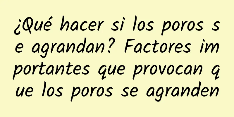 ¿Qué hacer si los poros se agrandan? Factores importantes que provocan que los poros se agranden