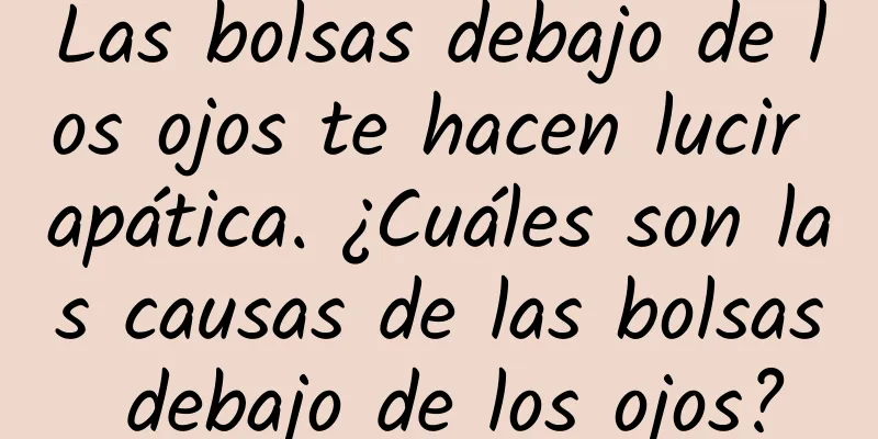 Las bolsas debajo de los ojos te hacen lucir apática. ¿Cuáles son las causas de las bolsas debajo de los ojos?