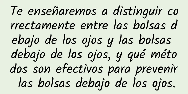 Te enseñaremos a distinguir correctamente entre las bolsas debajo de los ojos y las bolsas debajo de los ojos, y qué métodos son efectivos para prevenir las bolsas debajo de los ojos.