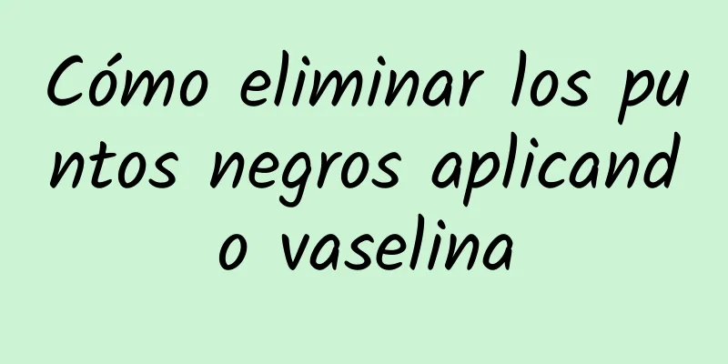 Cómo eliminar los puntos negros aplicando vaselina