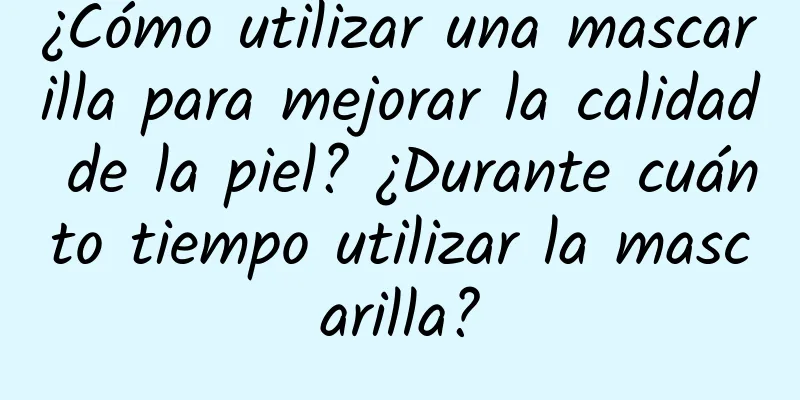 ¿Cómo utilizar una mascarilla para mejorar la calidad de la piel? ¿Durante cuánto tiempo utilizar la mascarilla?