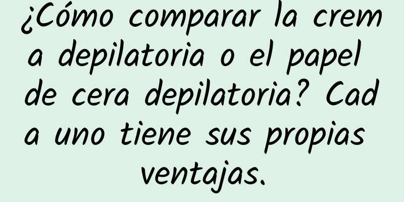 ¿Cómo comparar la crema depilatoria o el papel de cera depilatoria? Cada uno tiene sus propias ventajas.