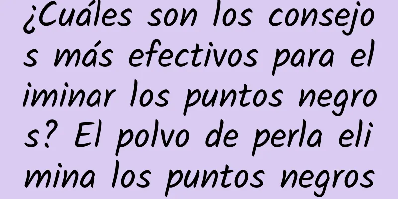 ¿Cuáles son los consejos más efectivos para eliminar los puntos negros? El polvo de perla elimina los puntos negros