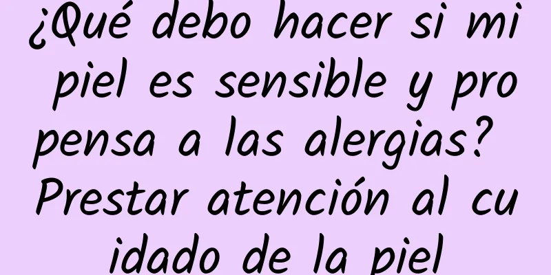 ¿Qué debo hacer si mi piel es sensible y propensa a las alergias? Prestar atención al cuidado de la piel