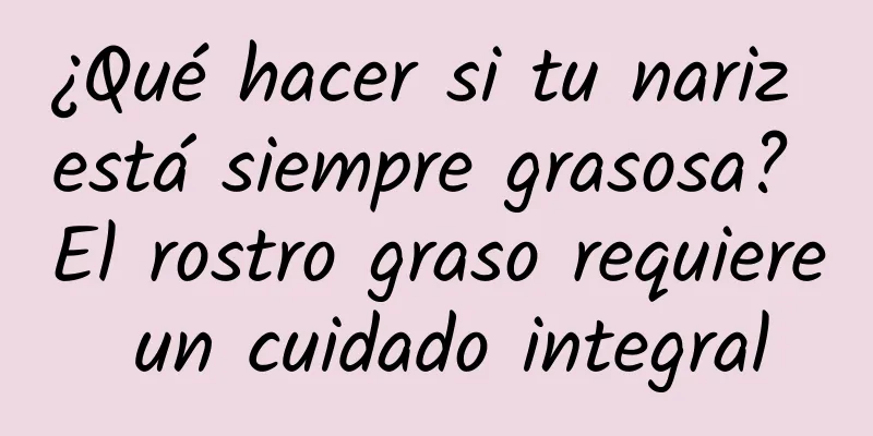 ¿Qué hacer si tu nariz está siempre grasosa? El rostro graso requiere un cuidado integral