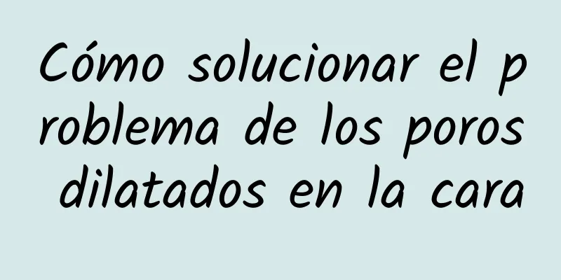 Cómo solucionar el problema de los poros dilatados en la cara