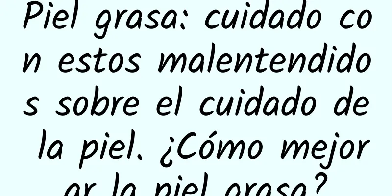 Piel grasa: cuidado con estos malentendidos sobre el cuidado de la piel. ¿Cómo mejorar la piel grasa?