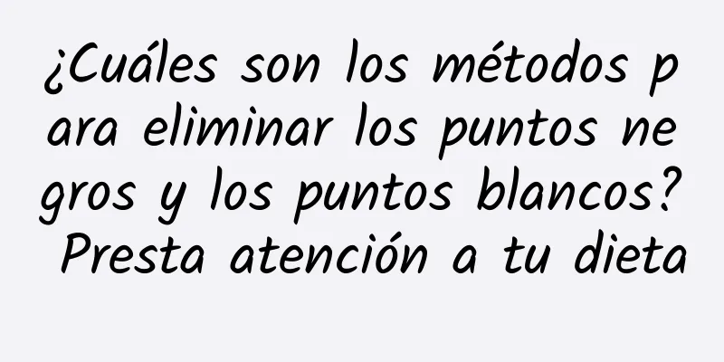 ¿Cuáles son los métodos para eliminar los puntos negros y los puntos blancos? Presta atención a tu dieta