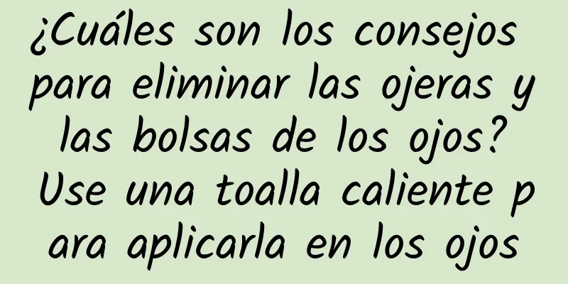 ¿Cuáles son los consejos para eliminar las ojeras y las bolsas de los ojos? Use una toalla caliente para aplicarla en los ojos