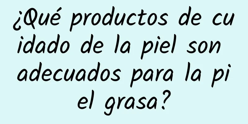 ¿Qué productos de cuidado de la piel son adecuados para la piel grasa?