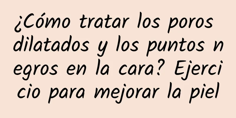 ¿Cómo tratar los poros dilatados y los puntos negros en la cara? Ejercicio para mejorar la piel