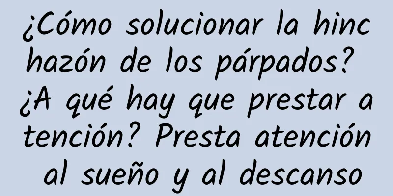 ¿Cómo solucionar la hinchazón de los párpados? ¿A qué hay que prestar atención? Presta atención al sueño y al descanso