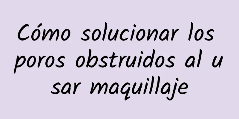 Cómo solucionar los poros obstruidos al usar maquillaje