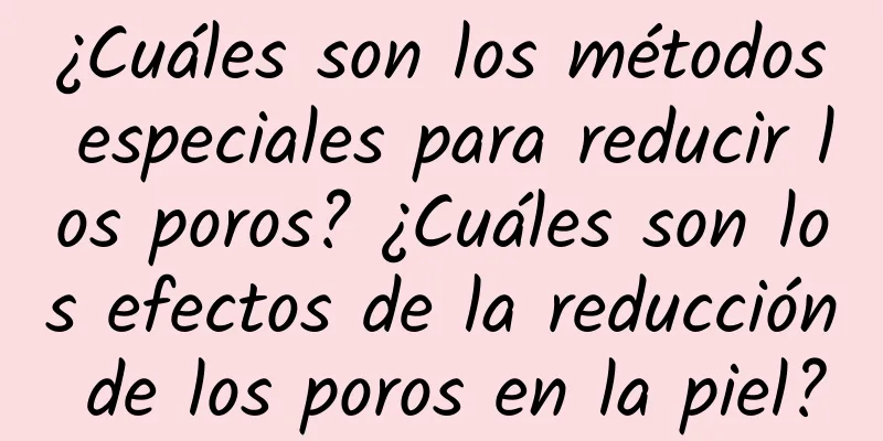 ¿Cuáles son los métodos especiales para reducir los poros? ¿Cuáles son los efectos de la reducción de los poros en la piel?