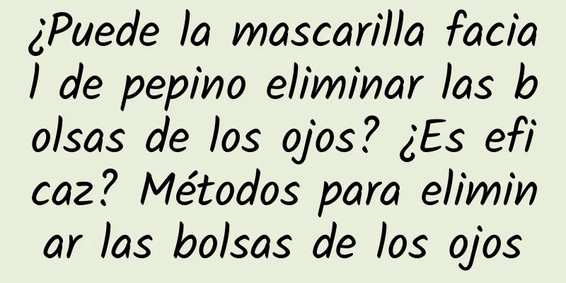 ¿Puede la mascarilla facial de pepino eliminar las bolsas de los ojos? ¿Es eficaz? Métodos para eliminar las bolsas de los ojos