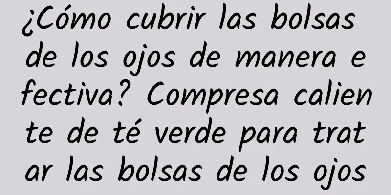 ¿Cómo cubrir las bolsas de los ojos de manera efectiva? Compresa caliente de té verde para tratar las bolsas de los ojos