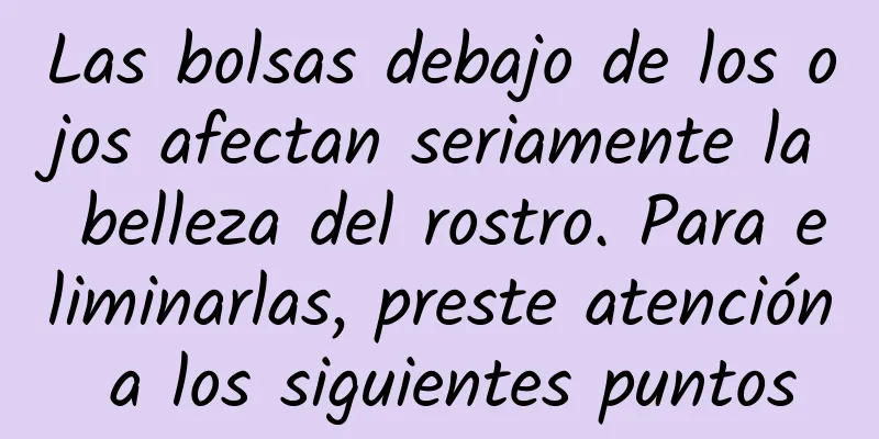 Las bolsas debajo de los ojos afectan seriamente la belleza del rostro. Para eliminarlas, preste atención a los siguientes puntos