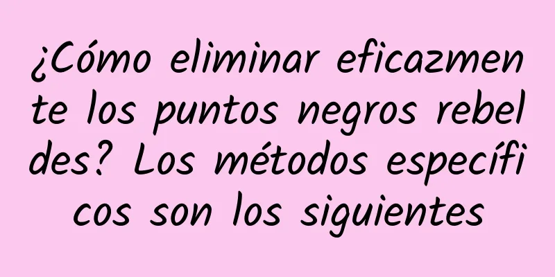 ¿Cómo eliminar eficazmente los puntos negros rebeldes? Los métodos específicos son los siguientes