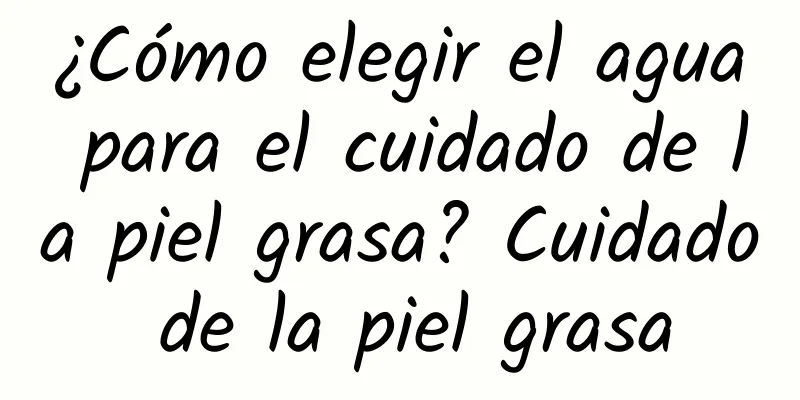 ¿Cómo elegir el agua para el cuidado de la piel grasa? Cuidado de la piel grasa