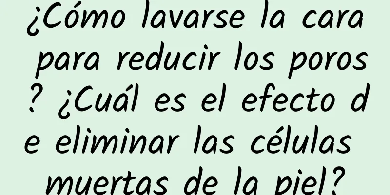 ¿Cómo lavarse la cara para reducir los poros? ¿Cuál es el efecto de eliminar las células muertas de la piel?