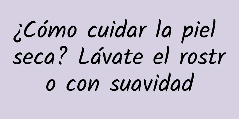 ¿Cómo cuidar la piel seca? Lávate el rostro con suavidad