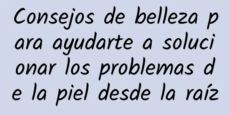 Consejos de belleza para ayudarte a solucionar los problemas de la piel desde la raíz