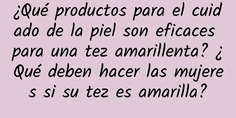 ¿Qué productos para el cuidado de la piel son eficaces para una tez amarillenta? ¿Qué deben hacer las mujeres si su tez es amarilla?