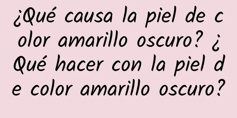 ¿Qué causa la piel de color amarillo oscuro? ¿Qué hacer con la piel de color amarillo oscuro?