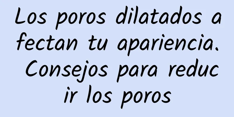 Los poros dilatados afectan tu apariencia. Consejos para reducir los poros