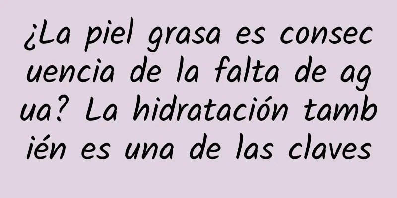¿La piel grasa es consecuencia de la falta de agua? La hidratación también es una de las claves