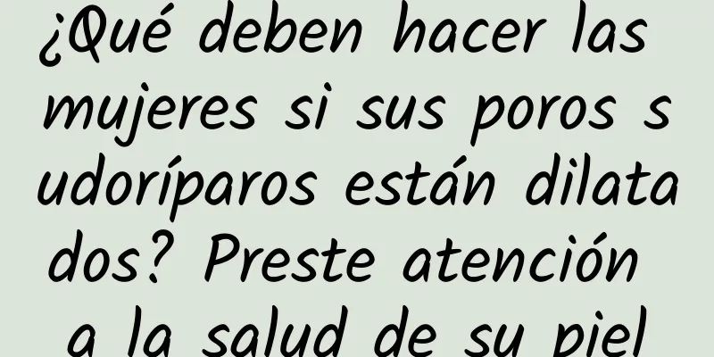 ¿Qué deben hacer las mujeres si sus poros sudoríparos están dilatados? Preste atención a la salud de su piel