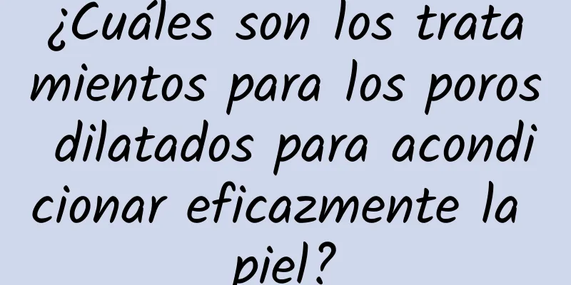 ¿Cuáles son los tratamientos para los poros dilatados para acondicionar eficazmente la piel?