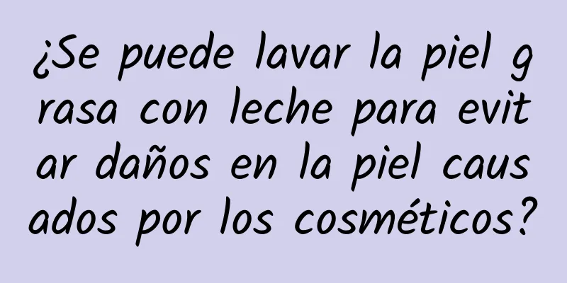 ¿Se puede lavar la piel grasa con leche para evitar daños en la piel causados ​​por los cosméticos?