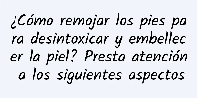 ¿Cómo remojar los pies para desintoxicar y embellecer la piel? Presta atención a los siguientes aspectos