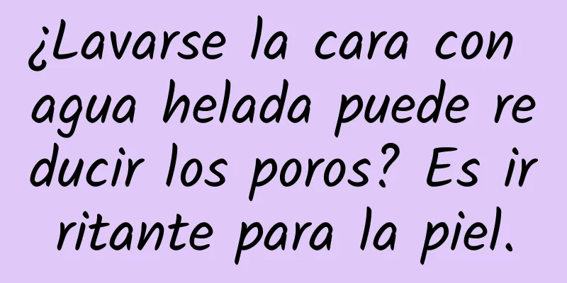 ¿Lavarse la cara con agua helada puede reducir los poros? Es irritante para la piel.