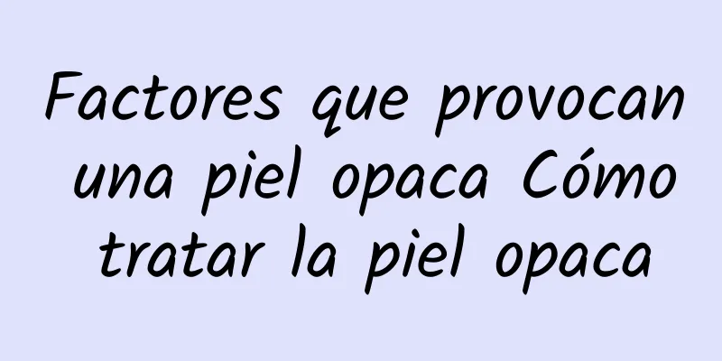 Factores que provocan una piel opaca Cómo tratar la piel opaca