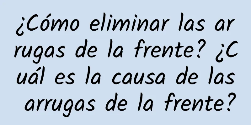 ¿Cómo eliminar las arrugas de la frente? ¿Cuál es la causa de las arrugas de la frente?