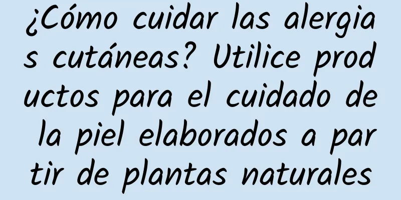 ¿Cómo cuidar las alergias cutáneas? Utilice productos para el cuidado de la piel elaborados a partir de plantas naturales