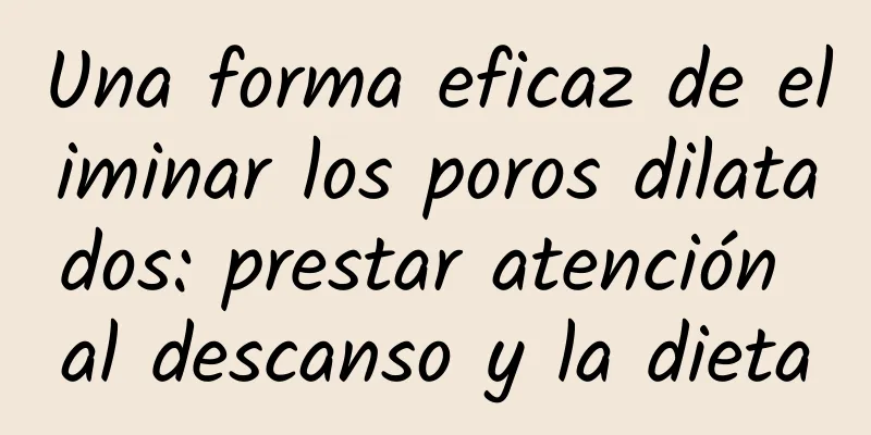 Una forma eficaz de eliminar los poros dilatados: prestar atención al descanso y la dieta