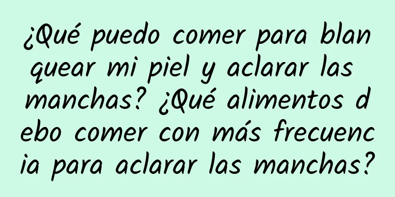 ¿Qué puedo comer para blanquear mi piel y aclarar las manchas? ¿Qué alimentos debo comer con más frecuencia para aclarar las manchas?