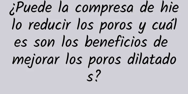 ¿Puede la compresa de hielo reducir los poros y cuáles son los beneficios de mejorar los poros dilatados?