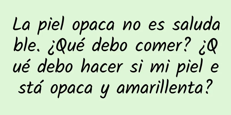 La piel opaca no es saludable. ¿Qué debo comer? ¿Qué debo hacer si mi piel está opaca y amarillenta?