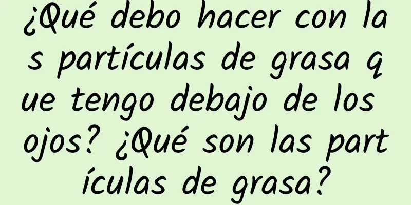 ¿Qué debo hacer con las partículas de grasa que tengo debajo de los ojos? ¿Qué son las partículas de grasa?