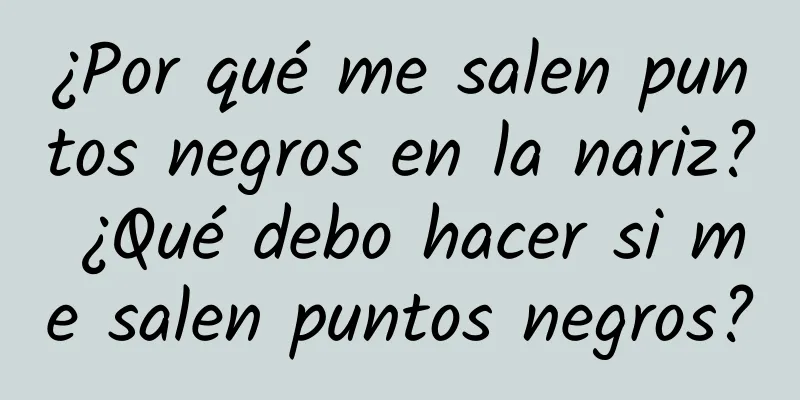 ¿Por qué me salen puntos negros en la nariz? ¿Qué debo hacer si me salen puntos negros?