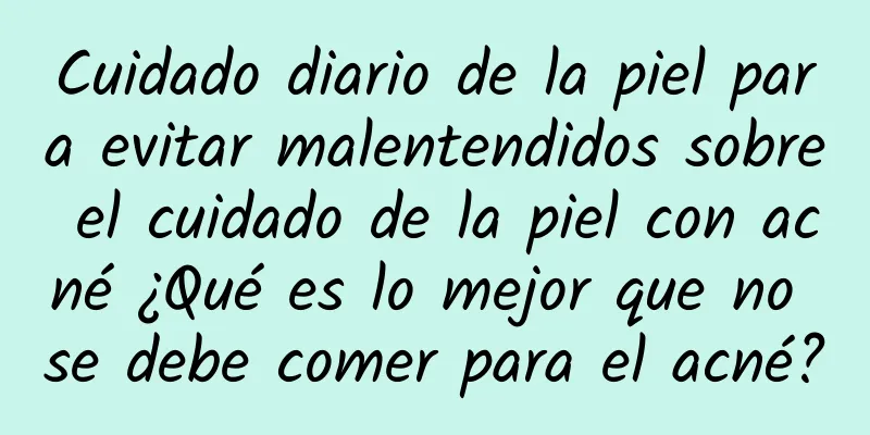 Cuidado diario de la piel para evitar malentendidos sobre el cuidado de la piel con acné ¿Qué es lo mejor que no se debe comer para el acné?